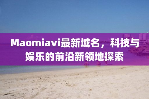 Maomiavi最新域名，科技與娛樂的前沿新領(lǐng)地探索