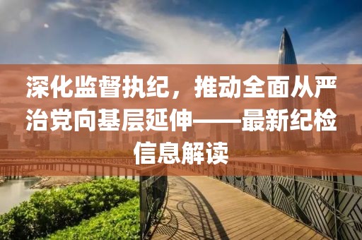 深化監(jiān)督執(zhí)紀(jì)，推動全面從嚴(yán)治黨向基層延伸——最新紀(jì)檢信息解讀