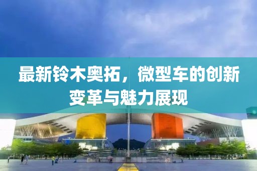 最新鈴木奧拓，微型車的創(chuàng)新變革與魅力展現(xiàn)