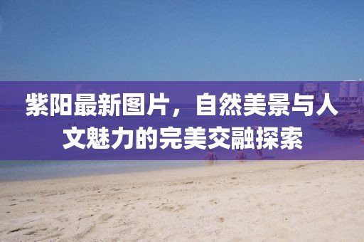 紫陽最新圖片，自然美景與人文魅力的完美交融探索