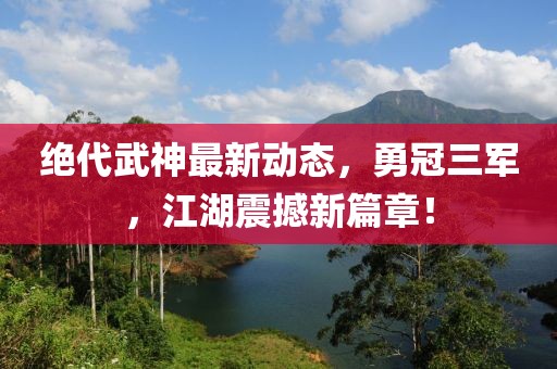 絕代武神最新動(dòng)態(tài)，勇冠三軍，江湖震撼新篇章！