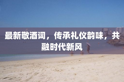 最新敬酒詞，傳承禮儀韻味，共融時代新風