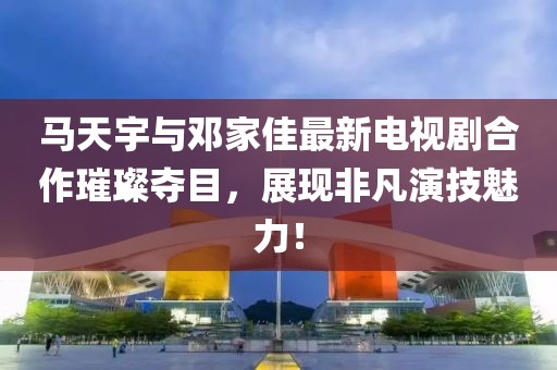 馬天宇與鄧家佳最新電視劇合作璀璨奪目，展現(xiàn)非凡演技魅力！
