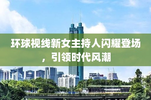 環(huán)球視線新女主持人閃耀登場，引領(lǐng)時(shí)代風(fēng)潮