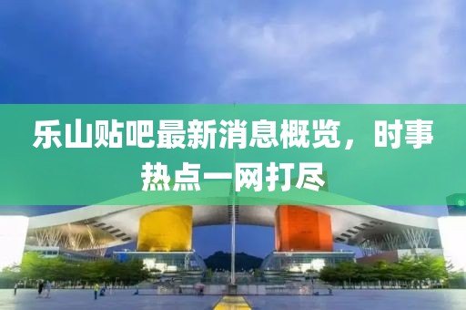 樂山貼吧最新消息概覽，時事熱點一網(wǎng)打盡