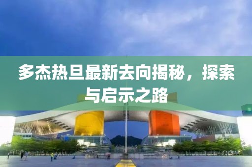 多杰熱旦最新去向揭秘，探索與啟示之路