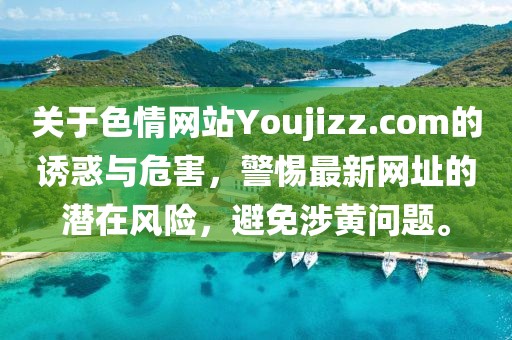 關(guān)于色情網(wǎng)站Youjizz.com的誘惑與危害，警惕最新網(wǎng)址的潛在風(fēng)險，避免涉黃問題。