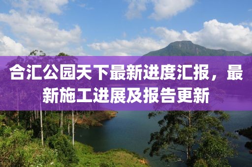 合匯公園天下最新進(jìn)度匯報(bào)，最新施工進(jìn)展及報(bào)告更新