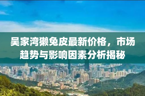 吳家灣獺兔皮最新價(jià)格，市場(chǎng)趨勢(shì)與影響因素分析揭秘