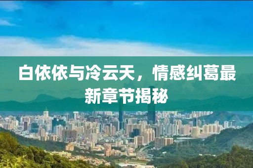 白依依與冷云天，情感糾葛最新章節(jié)揭秘