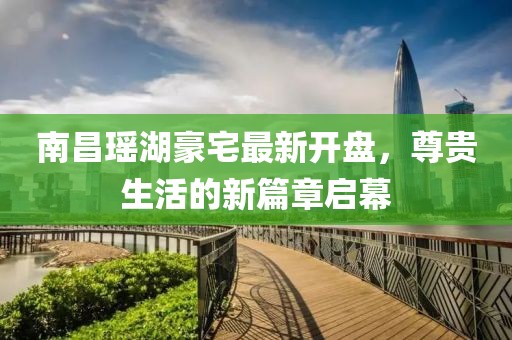 南昌瑤湖豪宅最新開(kāi)盤，尊貴生活的新篇章啟幕