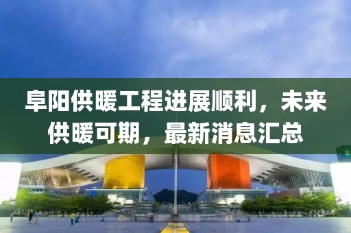 阜陽供暖工程進(jìn)展順利，未來供暖可期，最新消息匯總