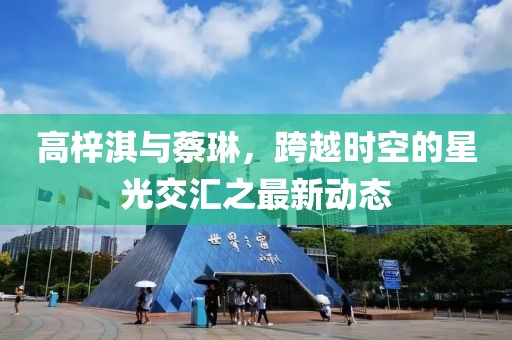 高梓淇與蔡琳，跨越時空的星光交匯之最新動態(tài)