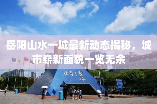 岳陽山水一城最新動態(tài)揭秘，城市嶄新面貌一覽無余