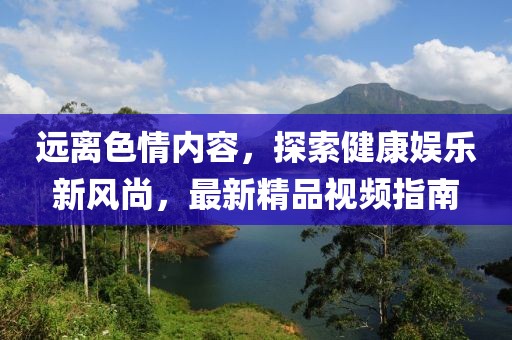 遠(yuǎn)離色情內(nèi)容，探索健康娛樂新風(fēng)尚，最新精品視頻指南