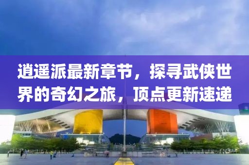 逍遙派最新章節(jié)，探尋武俠世界的奇幻之旅，頂點(diǎn)更新速遞