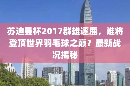 蘇迪曼杯2017群雄逐鹿，誰將登頂世界羽毛球之巔？最新戰(zhàn)況揭秘