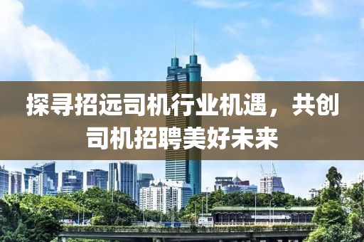 探尋招遠(yuǎn)司機(jī)行業(yè)機(jī)遇，共創(chuàng)司機(jī)招聘美好未來