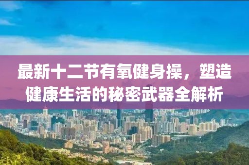 最新十二節(jié)有氧健身操，塑造健康生活的秘密武器全解析