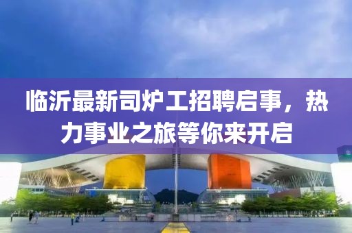 臨沂最新司爐工招聘啟事，熱力事業(yè)之旅等你來開啟