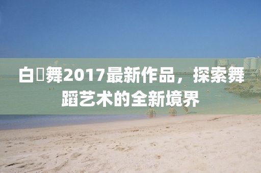 白咲舞2017最新作品，探索舞蹈藝術的全新境界