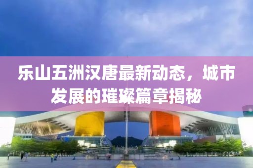 樂山五洲漢唐最新動態(tài)，城市發(fā)展的璀璨篇章揭秘