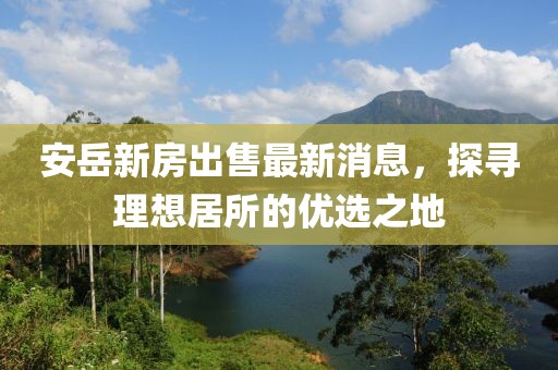 安岳新房出售最新消息，探尋理想居所的優(yōu)選之地