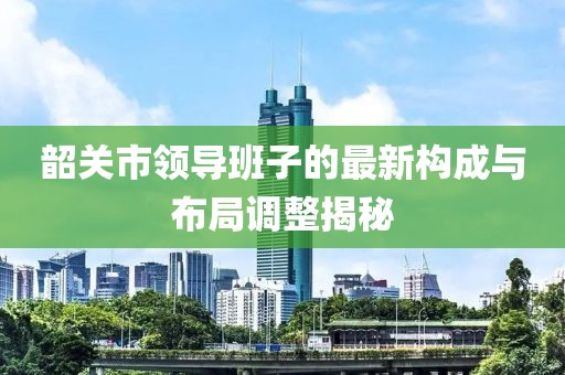 韶關(guān)市領(lǐng)導(dǎo)班子的最新構(gòu)成與布局調(diào)整揭秘