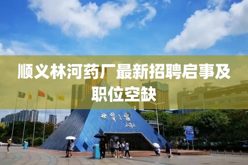 順義林河藥廠最新招聘啟事及職位空缺