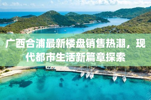 廣西合浦最新樓盤銷售熱潮，現(xiàn)代都市生活新篇章探索