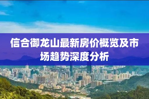 信合御龍山最新房?jī)r(jià)概覽及市場(chǎng)趨勢(shì)深度分析