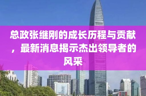總政張繼剛的成長(zhǎng)歷程與貢獻(xiàn)，最新消息揭示杰出領(lǐng)導(dǎo)者的風(fēng)采
