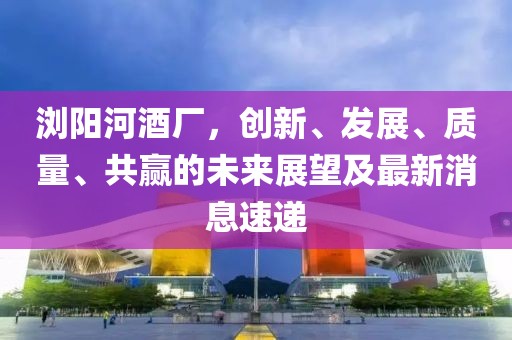 瀏陽河酒廠，創(chuàng)新、發(fā)展、質(zhì)量、共贏的未來展望及最新消息速遞