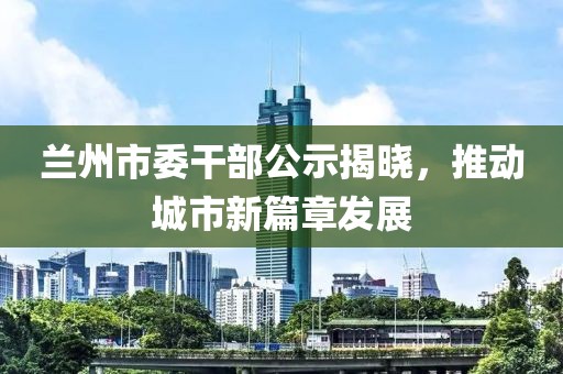 蘭州市委干部公示揭曉，推動城市新篇章發(fā)展