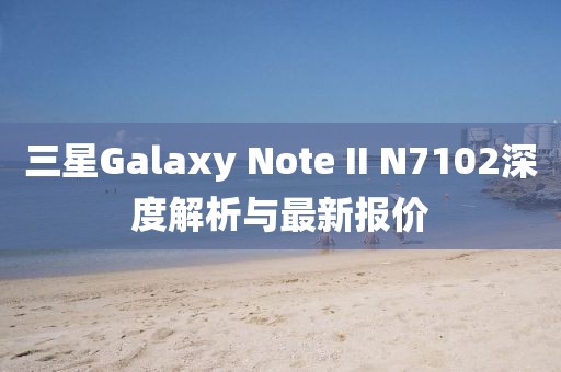 三星Galaxy Note II N7102深度解析與最新報(bào)價(jià)