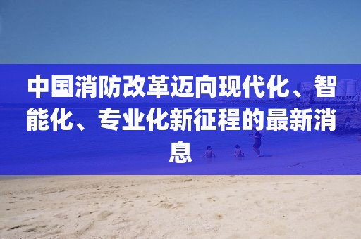 中國消防改革邁向現(xiàn)代化、智能化、專業(yè)化新征程的最新消息