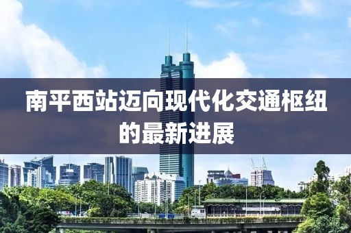 南平西站邁向現代化交通樞紐的最新進展