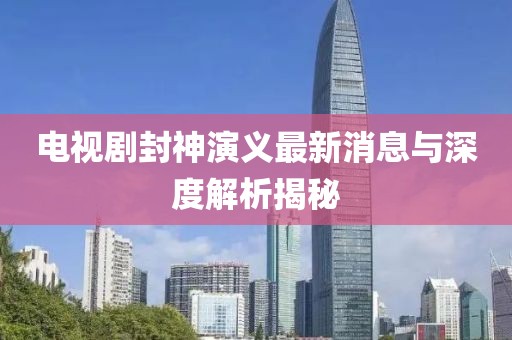 電視劇封神演義最新消息與深度解析揭秘