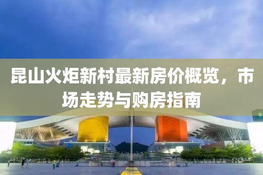 昆山火炬新村最新房?jī)r(jià)概覽，市場(chǎng)走勢(shì)與購(gòu)房指南
