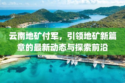 云南地礦付軍，引領(lǐng)地礦新篇章的最新動(dòng)態(tài)與探索前沿