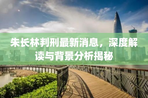 朱長林判刑最新消息，深度解讀與背景分析揭秘