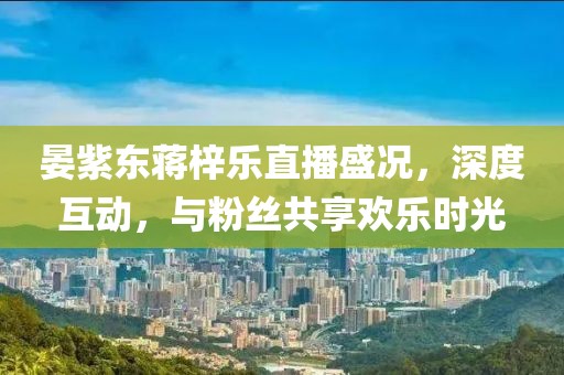 晏紫東蔣梓樂(lè)直播盛況，深度互動(dòng)，與粉絲共享歡樂(lè)時(shí)光
