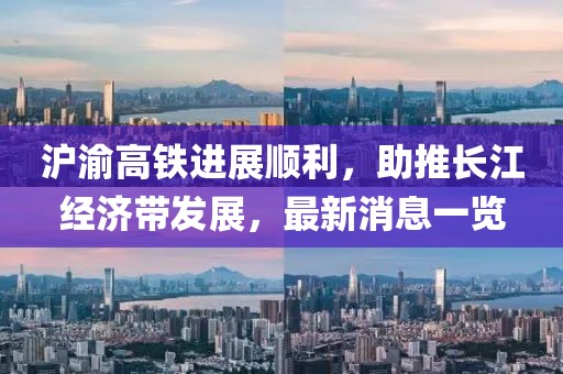 滬渝高鐵進(jìn)展順利，助推長江經(jīng)濟(jì)帶發(fā)展，最新消息一覽