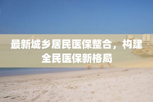 最新城鄉(xiāng)居民醫(yī)保整合，構(gòu)建全民醫(yī)保新格局