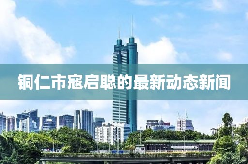 銅仁市寇啟聰?shù)淖钚聞?dòng)態(tài)新聞