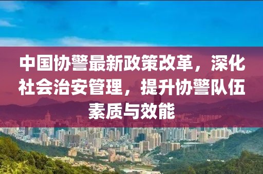 中國協(xié)警最新政策改革，深化社會治安管理，提升協(xié)警隊伍素質(zhì)與效能