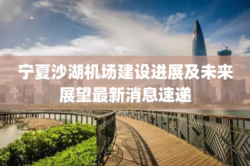 寧夏沙湖機場建設(shè)進展及未來展望最新消息速遞