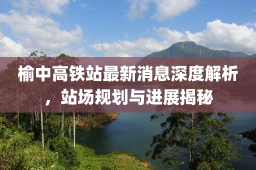 榆中高鐵站最新消息深度解析，站場(chǎng)規(guī)劃與進(jìn)展揭秘