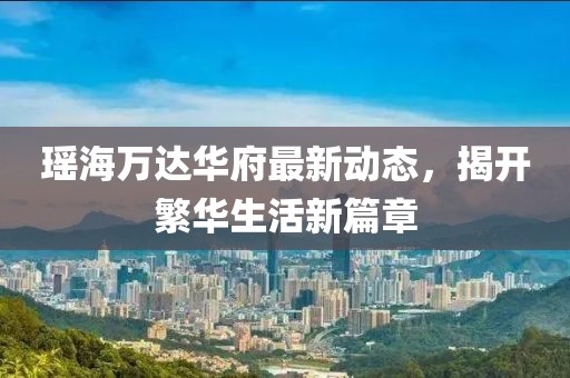 瑤海萬達(dá)華府最新動態(tài)，揭開繁華生活新篇章